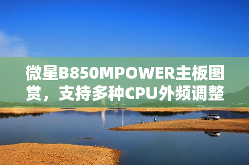 微星B850MPOWER主板图赏，支持多种CPU外频调整功能