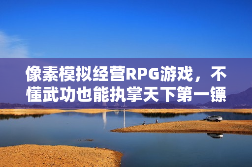 像素模拟经营RPG游戏，不懂武功也能执掌天下第一镖局——三分保平安试玩体验