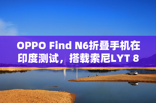 OPPO Find N6折叠手机在印度测试，搭载索尼LYT 808亮相在即