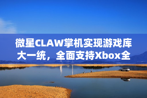 微星CLAW掌机实现游戏库大一统，全面支持Xbox全屏体验，玩家畅享升级之旅