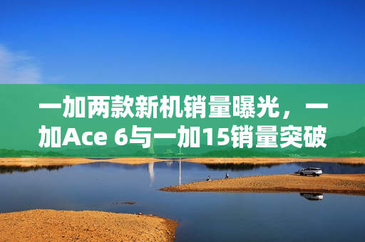 一加两款新机销量曝光，一加Ace 6与一加15销量突破34万台