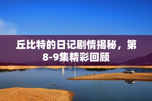 丘比特的日记剧情揭秘,第8-9集精彩回顾 丘比特的日记剧情揭秘,第8-9集精彩回顾