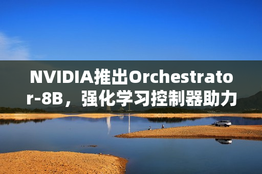 NVIDIA推出Orchestrator-8B，强化学习控制器助力高效工具和模型选择