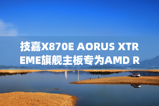 技嘉X870E AORUS XTREME旗舰主板专为AMD Ryzen X3D处理器打造，正式上市！