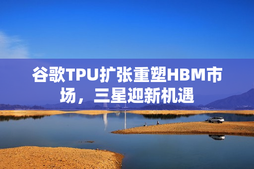 谷歌TPU扩张重塑HBM市场,三星迎新机遇 谷歌TPU扩张重塑HBM市场,三星迎新机遇