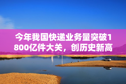 今年我国快递业务量突破1800亿件大关，创历史新高！