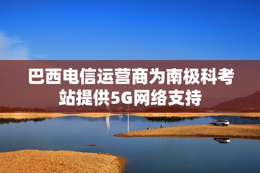 巴西电信运营商为南极科考站提供5G网络支持