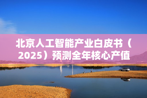 北京人工智能产业白皮书（2025）预测全年核心产值突破4500亿元大关