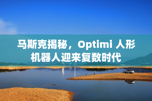 马斯克揭秘,Optimi 人形机器人迎来复数时代 马斯克揭秘,Optimi 人形机器人迎来复数时代