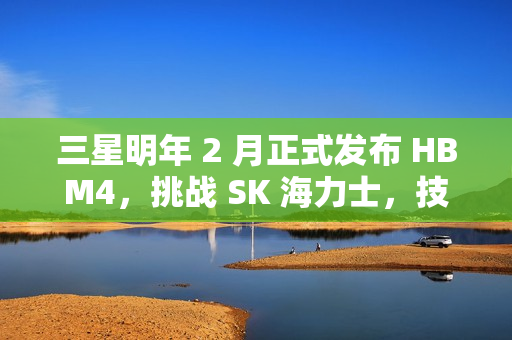 三星明年 2 月正式发布 HBM4，挑战 SK 海力士，技术竞赛的新篇章