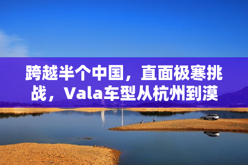跨越半个中国,直面极寒挑战,Vala车型从杭州到漠河的温差50度之旅 跨越半个中国,直面极寒挑战,Vala车型从杭州到漠河的温差50度之旅