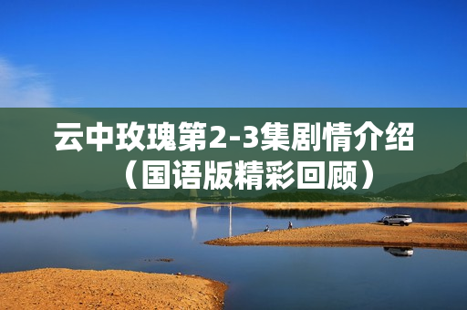 云中玫瑰第2-3集剧情介绍(国语版精彩回顾) 云中玫瑰第2-3集剧情介绍(国语版精彩回顾)