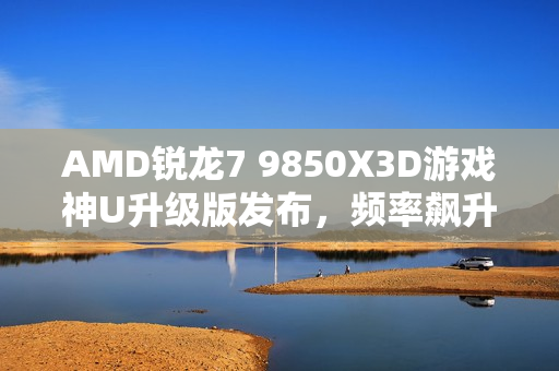 AMD锐龙7 9850X3D游戏神U升级版发布，频率飙升新纪元开启