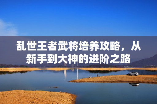 乱世王者武将培养攻略，从新手到大神的进阶之路