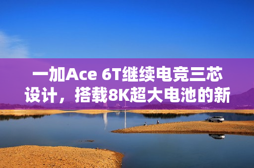 一加Ace 6T继续电竞三芯设计，搭载8K超大电池的新动态