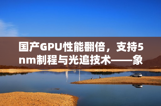 国产GPU性能翻倍，支持5nm制程与光追技术——象帝GPU引领国产GPU新篇章