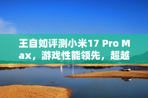 王自如评测小米17 Pro Max，游戏性能领先，超越苹果与安卓竞品