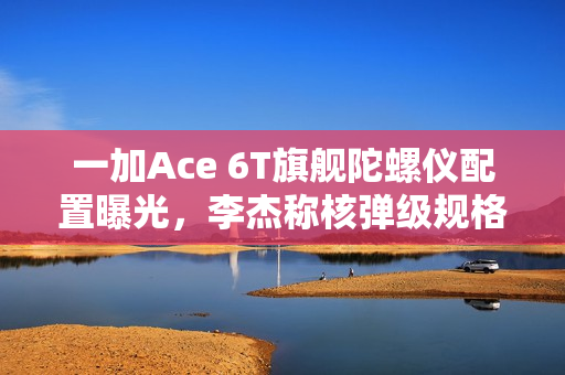一加Ace 6T旗舰陀螺仪配置曝光，李杰称核弹级规格领先全行业