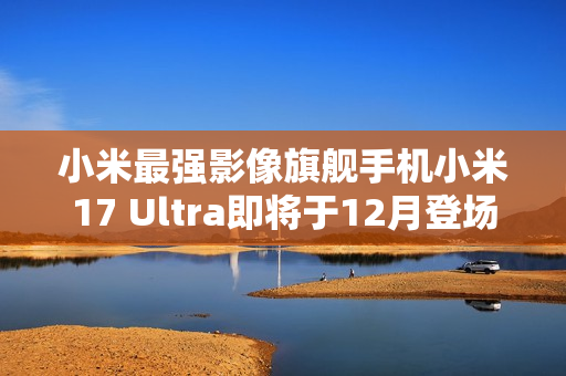 小米最强影像旗舰手机小米17 Ultra即将于12月登场