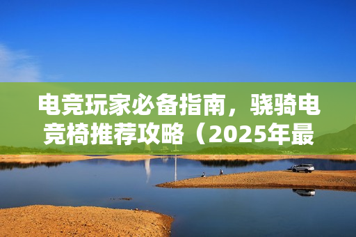 电竞玩家必备指南，骁骑电竞椅推荐攻略（2025年最新版）