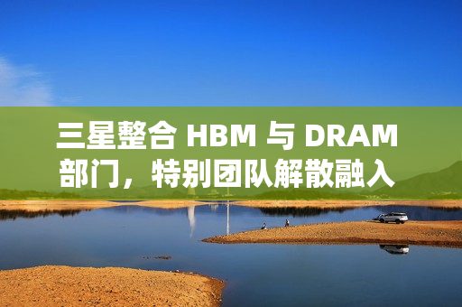 三星整合 HBM 与 DRAM 部门,特别团队解散融入 DRAM 部门 三星整合 HBM 与 DRAM 部门,特别团队解散融入 DRAM 部门