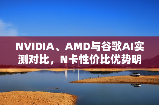 NVIDIA、AMD与谷歌AI实测对比，N卡性价比优势明显，达五倍差距