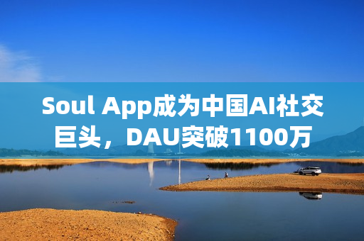 Soul App成为中国AI社交巨头，DAU突破1100万