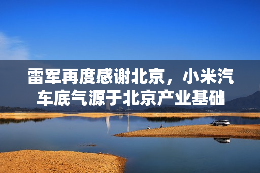 雷军再度感谢北京，小米汽车底气源于北京产业基础