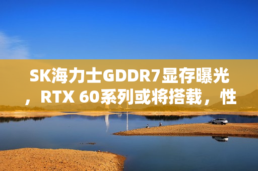SK海力士GDDR7显存曝光，RTX 60系列或将搭载，性能太猛！