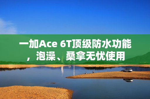 一加Ace 6T顶级防水功能，泡澡、桑拿无忧使用