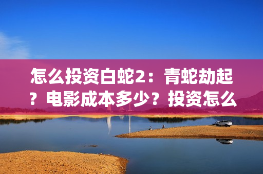怎么投资白蛇2：青蛇劫起？电影成本多少？投资怎么参与？(白蛇2赚钱吗)