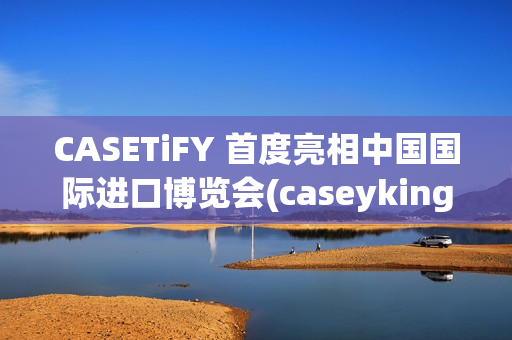 CASETiFY 首度亮相中国国际进口博览会(caseyking)
