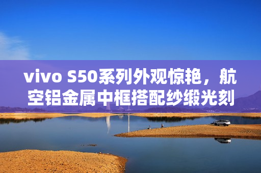 vivo S50系列外观惊艳，航空铝金属中框搭配纱缎光刻工艺