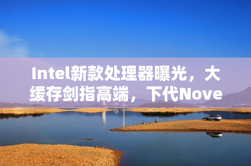 Intel新款处理器曝光，大缓存剑指高端，下代Nove Lake-S系列四款bLLC型号重磅来袭