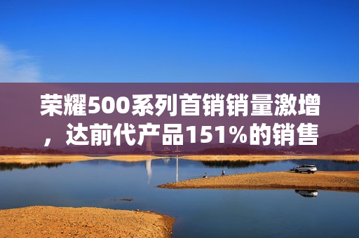 荣耀500系列首销销量激增，达前代产品151%的销售业绩！