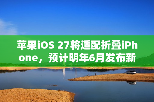 苹果iOS 27将适配折叠iPhone，预计明年6月发布新款折叠手机