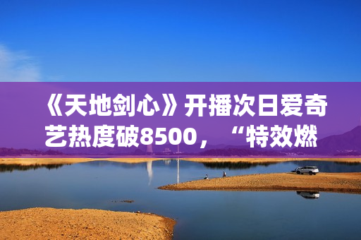 《天地剑心》开播次日爱奇艺热度破8500，“特效燃爆”“群像精彩”引发全网热议(《天地剑心》开播一天口碑井喷)