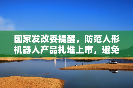 国家发改委提醒，防范人形机器人产品扎堆上市，避免重复度高的问题