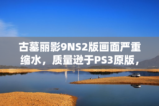 古墓丽影9NS2版画面严重缩水，质量逊于PS3原版，游戏画质深度剖析