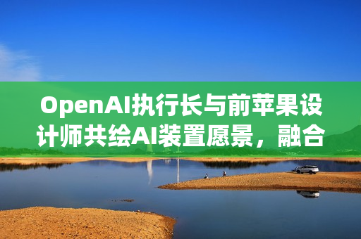 OpenAI执行长与前苹果设计师共绘AI装置愿景，融合平静、玩味与极简美学