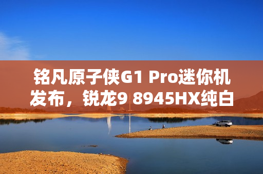铭凡原子侠G1 Pro迷你机发布，锐龙9 8945HX纯白机身，超小体积3.8L重磅来袭
