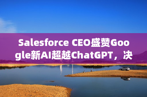Salesforce CEO盛赞Google新AI超越ChatGPT，决定不再回头！全球CRM领域的AI革新力量