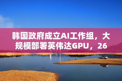 韩国政府成立AI工作组，大规模部署英伟达GPU，26万块助力人工智能发展