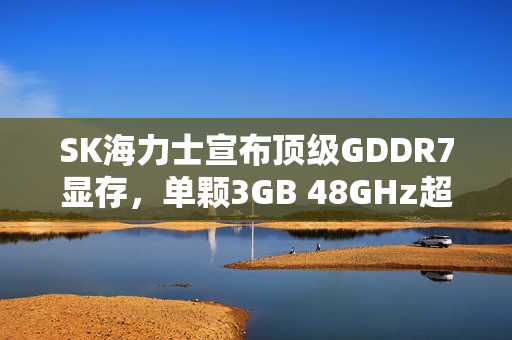 SK海力士宣布顶级GDDR7显存，单颗3GB 48GHz超高频率亮相