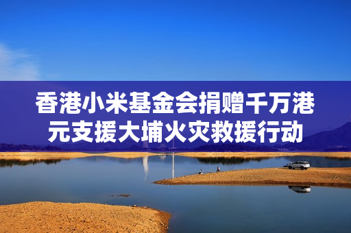 香港小米基金会捐赠千万港元支援大埔火灾救援行动