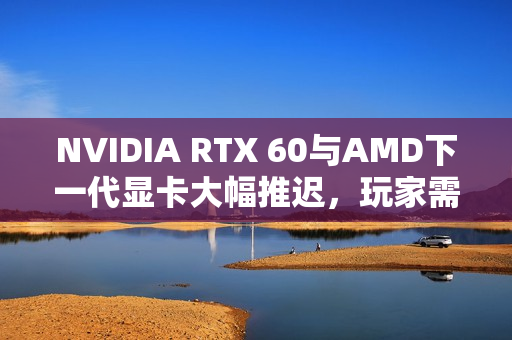 NVIDIA RTX 60与AMD下一代显卡大幅推迟，玩家需耐心等待