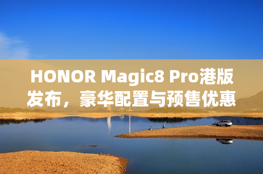 HONOR Magic8 Pro港版发布，豪华配置与预售优惠，入场价$7,899起，S8 Elite Gen 5搭载2亿长焦预售优惠达$3,886