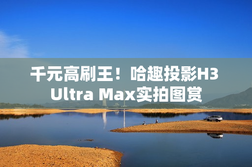 千元高刷王！哈趣投影H3 Ultra Max实拍图赏
