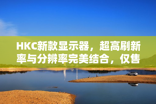HKC新款显示器，超高刷新率与分辨率完美结合，仅售千元出头
