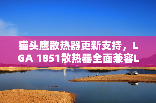 猫头鹰散热器更新支持，LGA 1851散热器全面兼容LGA 1954，省钱好消息！